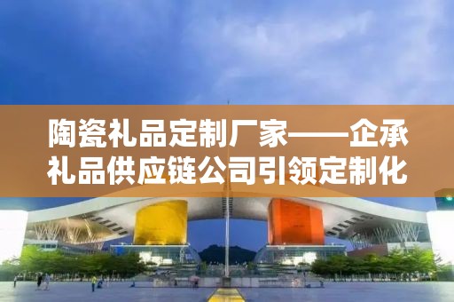 陶瓷礼品定制厂家——企承礼品供应链公司引领定制化潮流